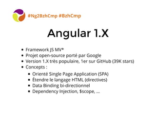 Angular 1.XAngular 1.X
#Ng2BzhCmp #BzhCmp
Framework JS MV*
Projet open-source porté par Google
Version 1.X très populaire, 1er sur GitHub (39K stars)
Concepts :
Orienté Single Page Application (SPA)
Étendre le langage HTML (directives)
Data Binding bi-directionnel
Dependency Injection, $scope, ...
 
