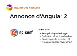 Annonce d'Angular 2Annonce d'Angular 2
#Ng2BzhCmp #BzhCmp
Mars 2015
Rétropédalage de Google
Opération séduction des devs
Roadmap de la branche 1.X
Nouveau langage (TypeScript)
 