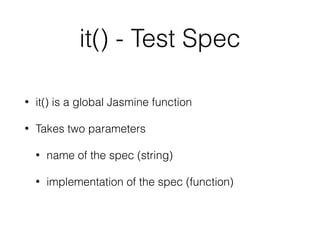 Custom Matchers
var customMatchers = {
toBeGoofy: function (util, customEqualityTesters) {
return {
compare: function (actual, expected) {
if (expected === undefined) {
expected = '';
}
var result = {};
result.pass = util.equals(actual.hyuk, "gawrsh" + expected,
customEqualityTesters);
result.message = result.pass ?
"Expected " + actual + " not to be quite so goofy" :
"Expected " + actual + " to be goofy, but it was not very goofy";
return result;
}
};
}
};
 