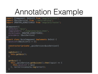 Component
import {Component, OnInit} from ‘@angular/core' 
import {QuizService} from './quiz-service' 
 
@Component({ 
selector: 'quiz', 
templateUrl: './templates/quiz.html', 
providers: [QuizService] 
}) 
export class QuizComponent implements OnInit { 
quizList: IQuizList[]; 
 
constructor(private _quizService:QuizService) { 
} 
 
ngOnInit() { 
this.getQuiz(); 
} 
 
getQuiz() { 
this.quizList = this._quizService.getQuizzes(); 
} 
}
 