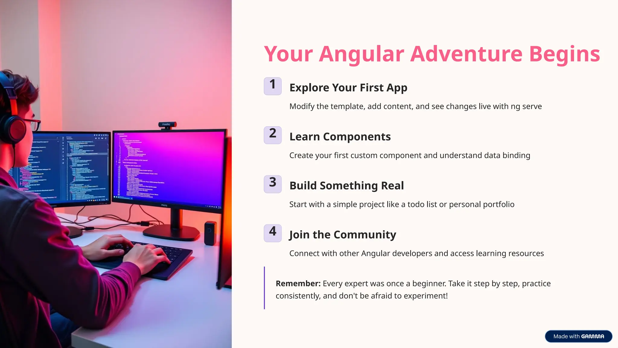 Your Angular Adventure Begins
1 Explore Your First App
Modify the template, add content, and see changes live with ng serve
2 Learn Components
Create your first custom component and understand data binding
3 Build Something Real
Start with a simple project like a todo list or personal portfolio
4 Join the Community
Connect with other Angular developers and access learning resources
Remember: Every expert was once a beginner. Take it step by step, practice
consistently, and don't be afraid to experiment!
 