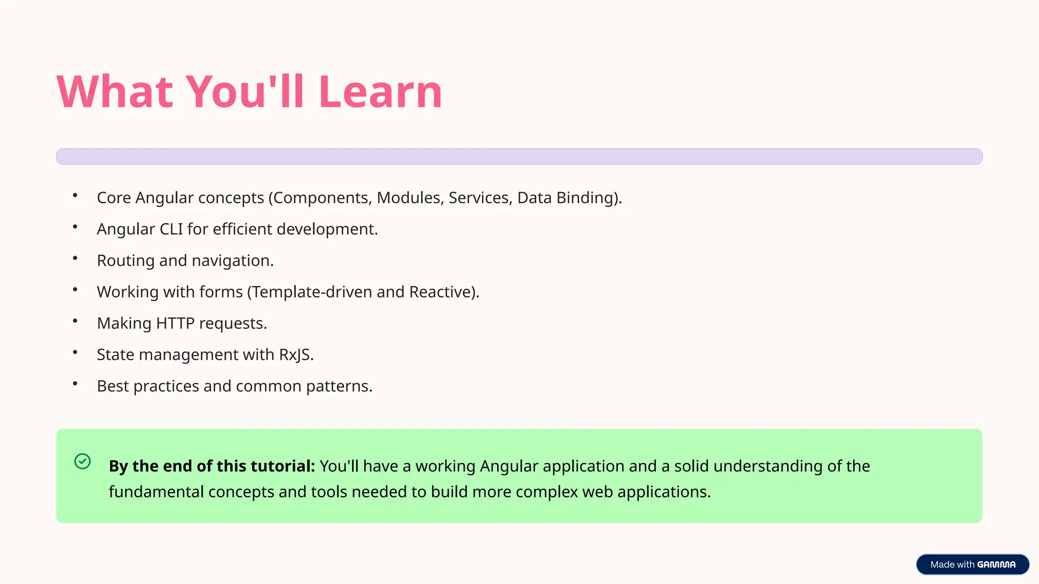 What You'll Learn
• Core Angular concepts (Components, Modules, Services, Data Binding).
• Angular CLI for efficient development.
• Routing and navigation.
• Working with forms (Template-driven and Reactive).
• Making HTTP requests.
• State management with RxJS.
• Best practices and common patterns.
By the end of this tutorial: You'll have a working Angular application and a solid understanding of the
fundamental concepts and tools needed to build more complex web applications.
 