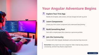 Your Angular Adventure Begins
1 Explore Your First App
Modify the template, add content, and see changes live with ng serve
2 Learn Components
Create your first custom component and understand data binding
3 Build Something Real
Start with a simple project like a todo list or personal portfolio
4 Join the Community
Connect with other Angular developers and access learning resources
Remember: Every expert was once a beginner. Take it step by step, practice
consistently, and don't be afraid to experiment!
 