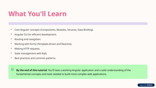 What You'll Learn
• Core Angular concepts (Components, Modules, Services, Data Binding).
• Angular CLI for efficient development.
• Routing and navigation.
• Working with forms (Template-driven and Reactive).
• Making HTTP requests.
• State management with RxJS.
• Best practices and common patterns.
By the end of this tutorial: You'll have a working Angular application and a solid understanding of the
fundamental concepts and tools needed to build more complex web applications.
 