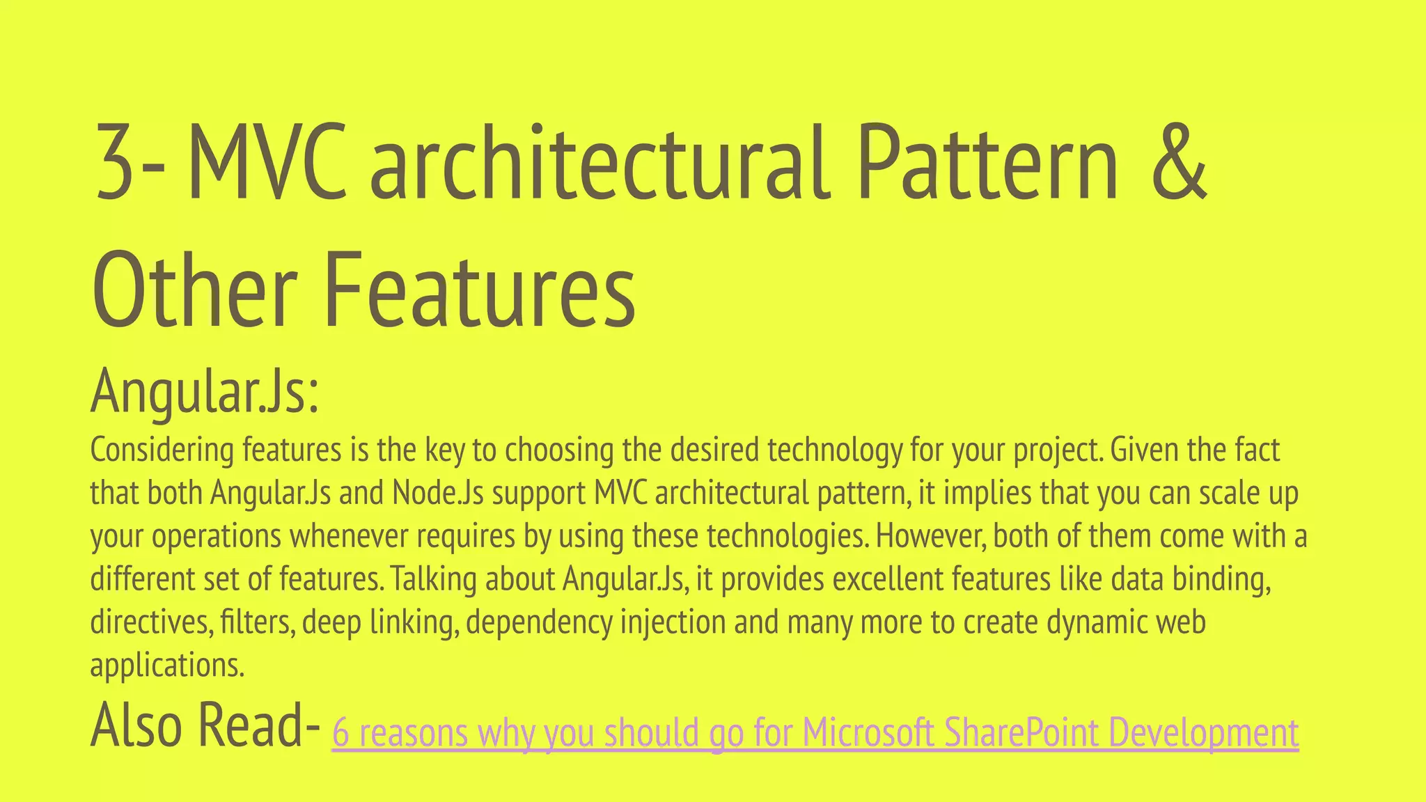 3-MVC architectural Pattern & Other Features Angular.Js: Considering features is the key to choosing the desired technology for your project.Given the fact that both Angular.Js and Node.Js support MVC architectural pattern,it implies that you can scale up your operations whenever requires by using these technologies.However,both of them come with a different set of features.Talking about Angular.Js,it provides excellent features like data binding, directives,ﬁlters,deep linking,dependency injection and many more to create dynamic web applications. Also Read-6 reasons why you should go for Microsoft SharePoint Development 