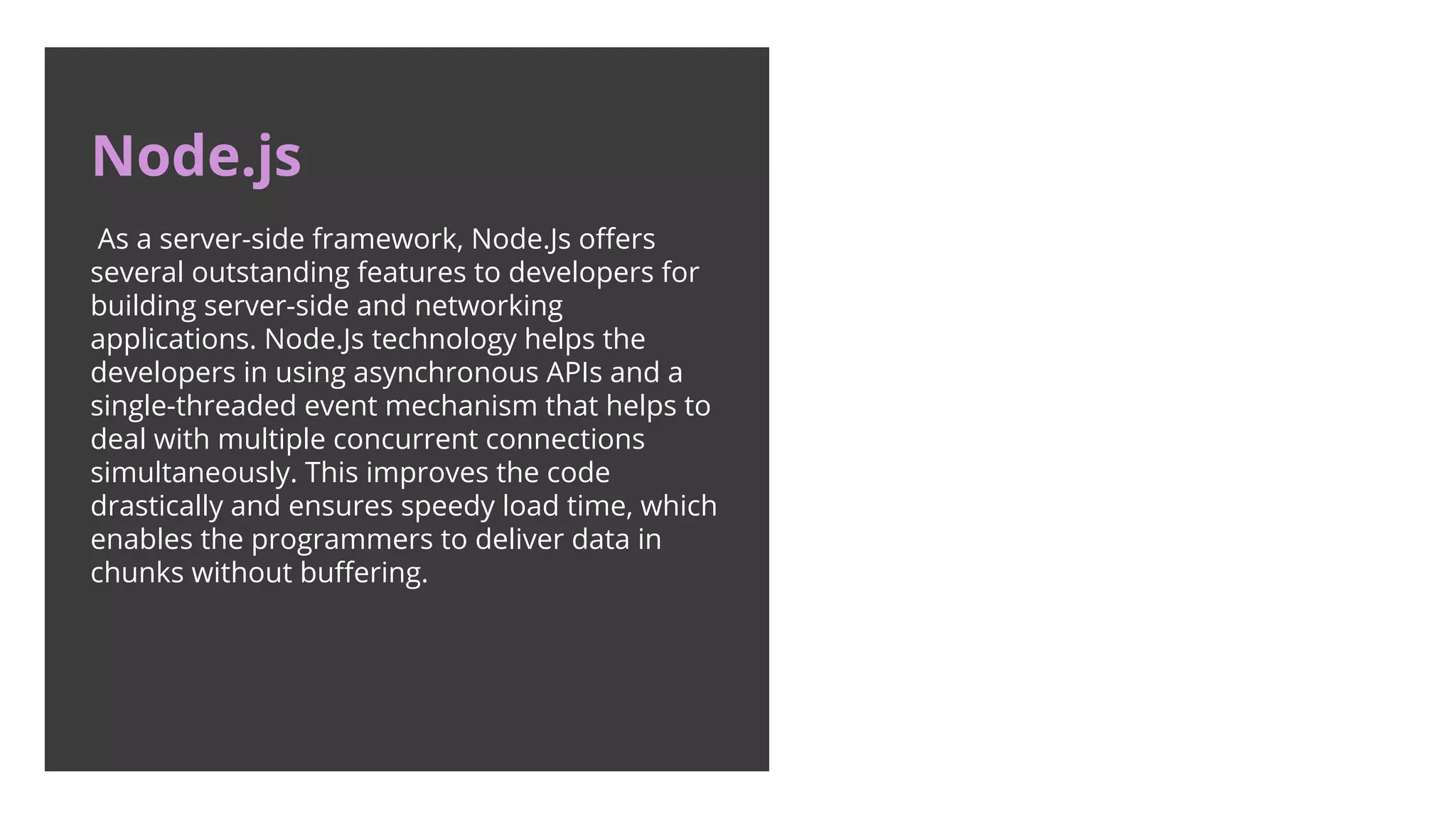 Node.js As a server-side framework, Node.Js oﬀers several outstanding features to developers for building server-side and networking applications. Node.Js technology helps the developers in using asynchronous APIs and a single-threaded event mechanism that helps to deal with multiple concurrent connections simultaneously. This improves the code drastically and ensures speedy load time, which enables the programmers to deliver data in chunks without buﬀering. 