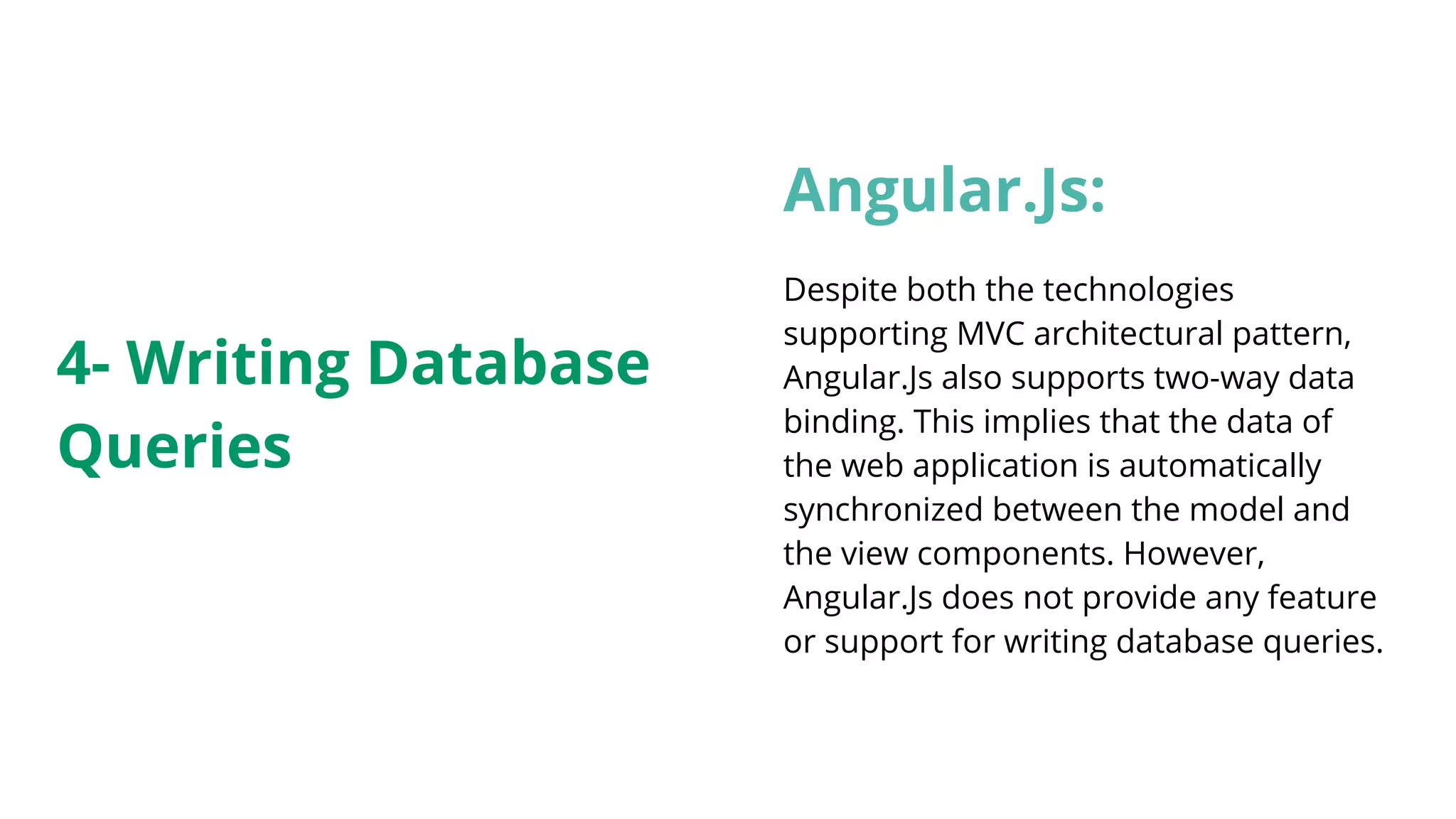 Angular.Js: Despite both the technologies supporting MVC architectural pattern, Angular.Js also supports two-way data binding. This implies that the data of the web application is automatically synchronized between the model and the view components. However, Angular.Js does not provide any feature or support for writing database queries. 4- Writing Database Queries 