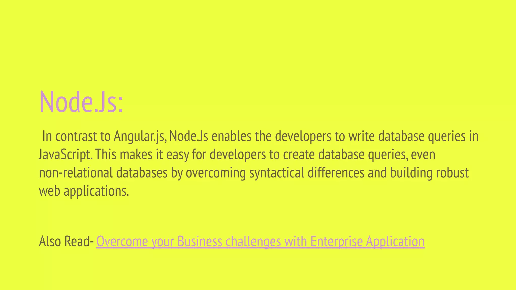 Node.Js: In contrast to Angular.js,Node.Js enables the developers to write database queries in JavaScript.This makes it easy for developers to create database queries,even non-relational databases by overcoming syntactical differences and building robust web applications. Also Read-Overcome your Business challenges with Enterprise Application 