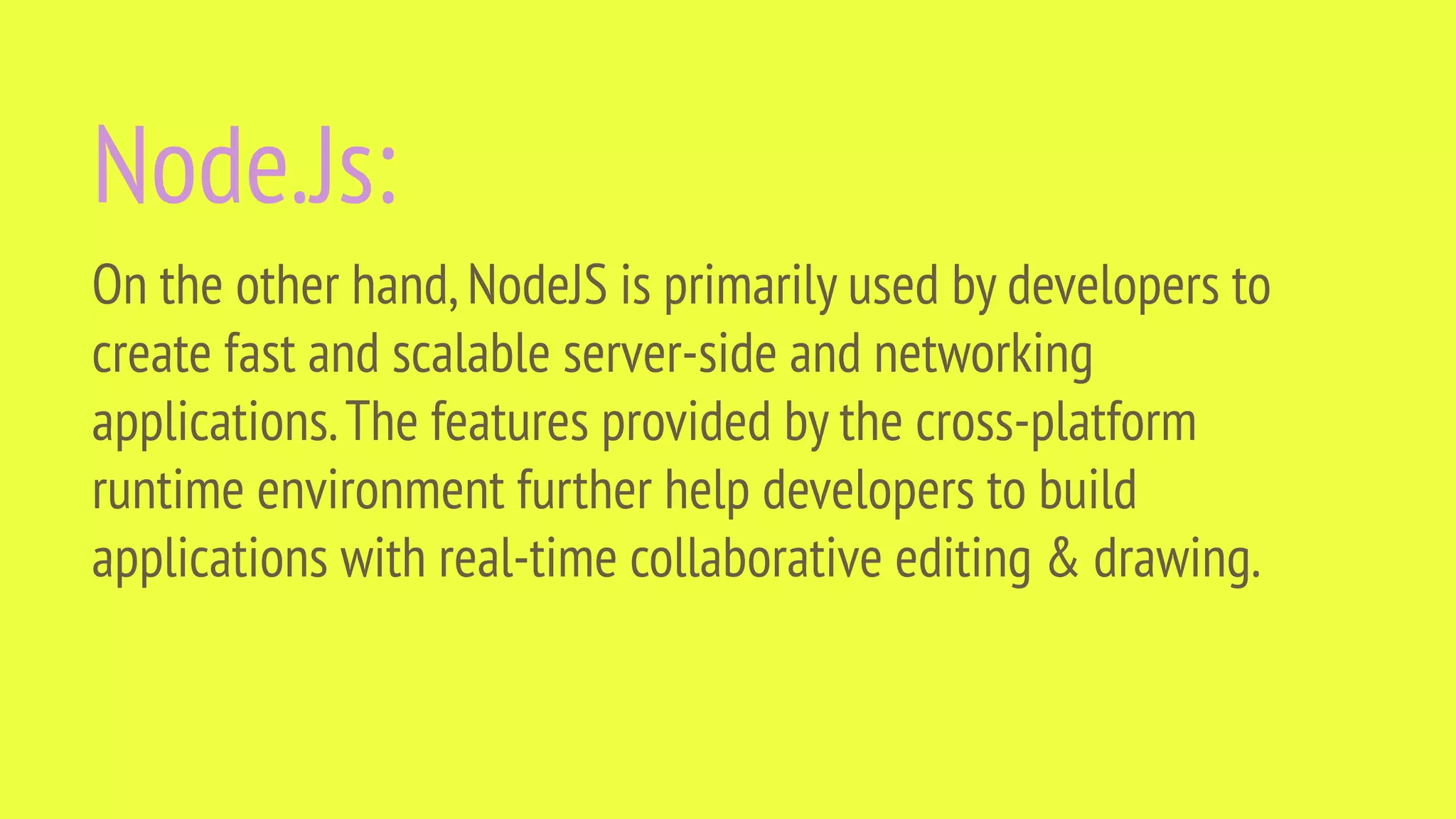 Node.Js: On the other hand,NodeJS is primarily used by developers to create fast and scalable server-side and networking applications.The features provided by the cross-platform runtime environment further help developers to build applications with real-time collaborative editing & drawing. 