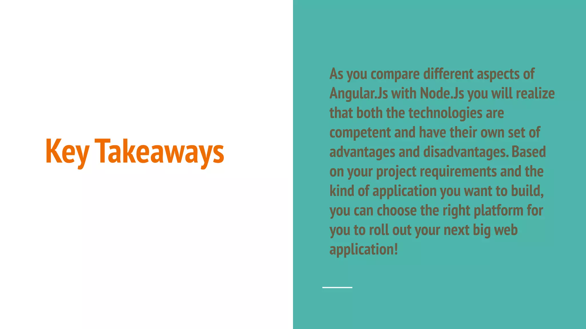 KeyTakeaways As you compare different aspects of Angular.Js with Node.Js you will realize that both the technologies are competent and have their own set of advantages and disadvantages.Based on your project requirements and the kind of application you want to build, you can choose the right platform for you to roll out your next big web application! 