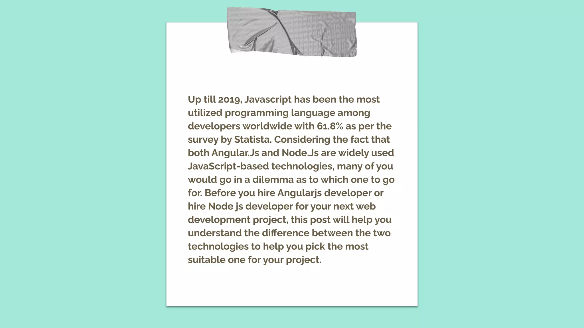 Up till 2019, Javascript has been the most utilized programming language among developers worldwide with 61.8% as per the survey by Statista. Considering the fact that both Angular.Js and Node.Js are widely used JavaScript-based technologies, many of you would go in a dilemma as to which one to go for. Before you hire Angularjs developer or hire Node js developer for your next web development project, this post will help you understand the diﬀerence between the two technologies to help you pick the most suitable one for your project. 