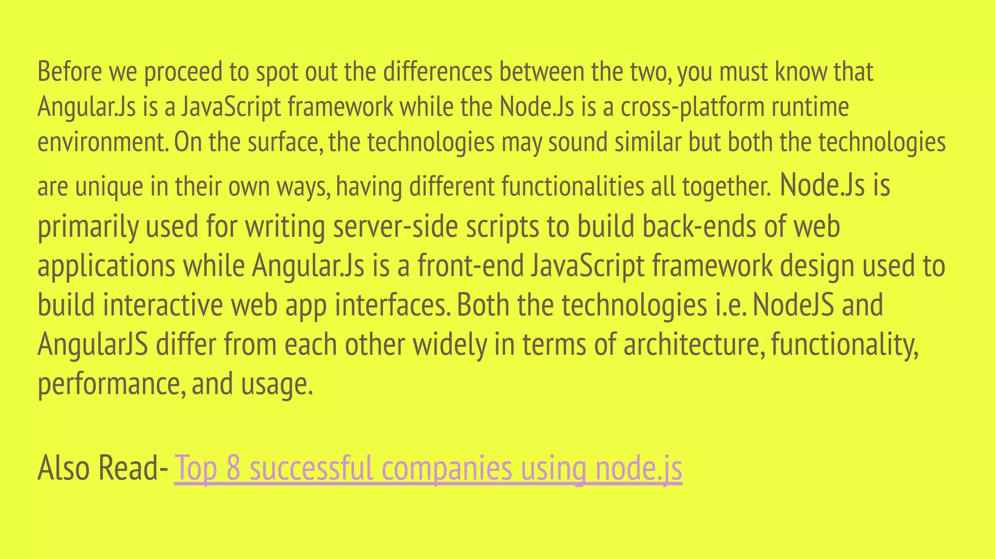 Before we proceed to spot out the differences between the two,you must know that Angular.Js is a JavaScript framework while the Node.Js is a cross-platform runtime environment.On the surface,the technologies may sound similar but both the technologies are unique in their own ways,having different functionalities all together. Node.Js is primarily used for writing server-side scripts to build back-ends of web applications while Angular.Js is a front-end JavaScript framework design used to build interactive web app interfaces.Both the technologies i.e.NodeJS and AngularJS differ from each other widely in terms of architecture,functionality, performance,and usage. Also Read-Top 8 successful companies using node.js 