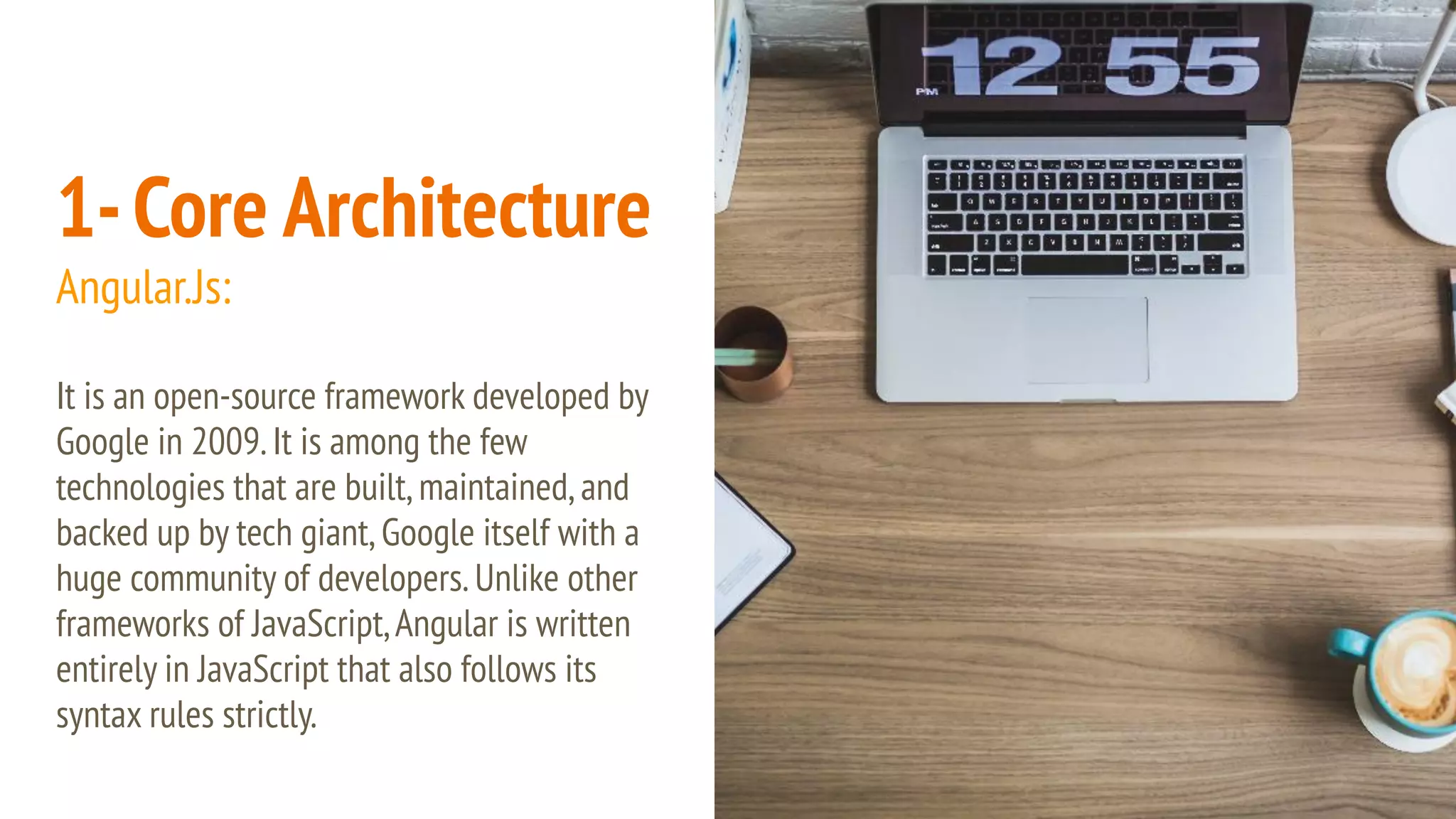 1-Core Architecture Angular.Js: It is an open-source framework developed by Google in 2009.It is among the few technologies that are built,maintained,and backed up by tech giant,Google itself with a huge community of developers.Unlike other frameworks of JavaScript,Angular is written entirely in JavaScript that also follows its syntax rules strictly. 
