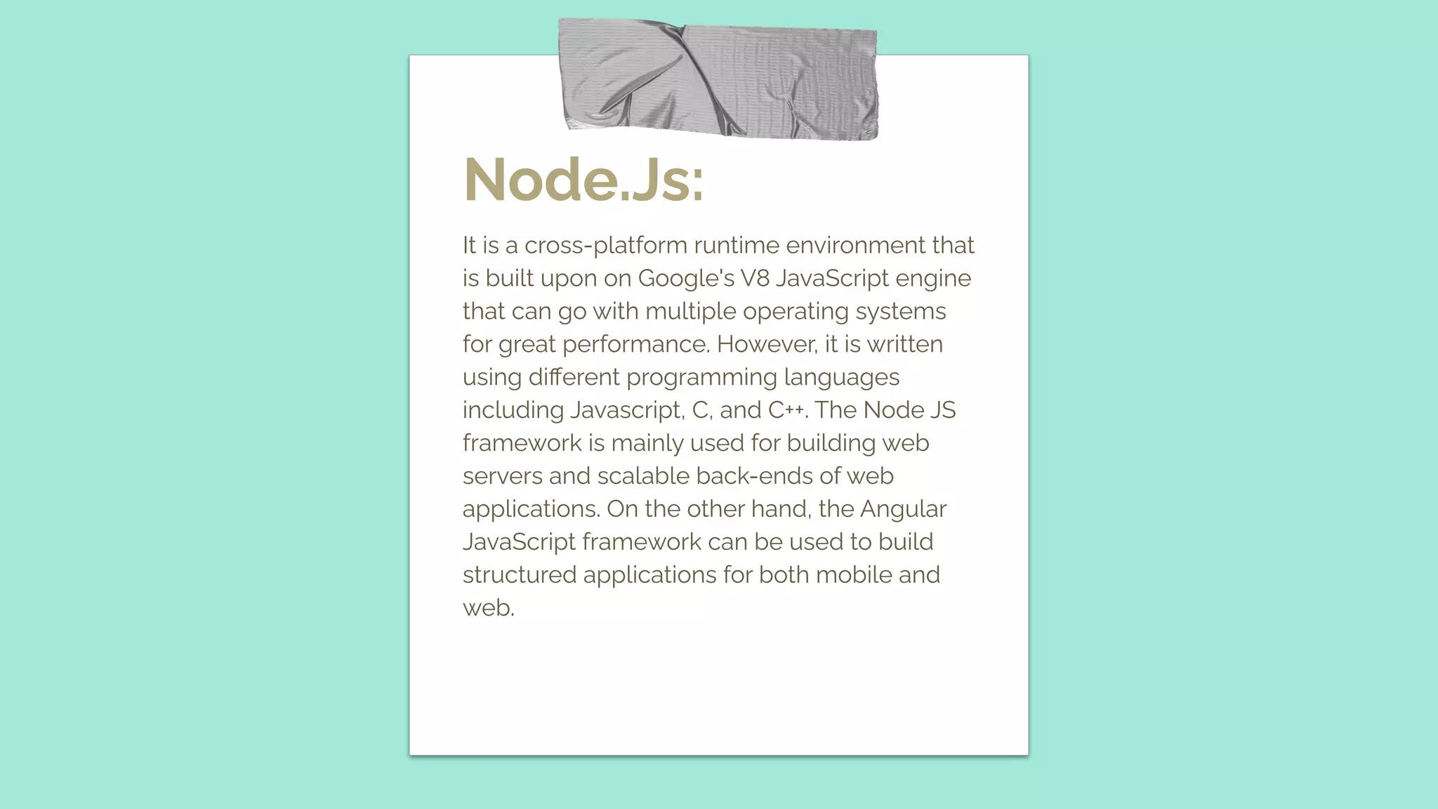 Node.Js: It is a cross-platform runtime environment that is built upon on Google's V8 JavaScript engine that can go with multiple operating systems for great performance. However, it is written using diﬀerent programming languages including Javascript, C, and C++. The Node JS framework is mainly used for building web servers and scalable back-ends of web applications. On the other hand, the Angular JavaScript framework can be used to build structured applications for both mobile and web. 
