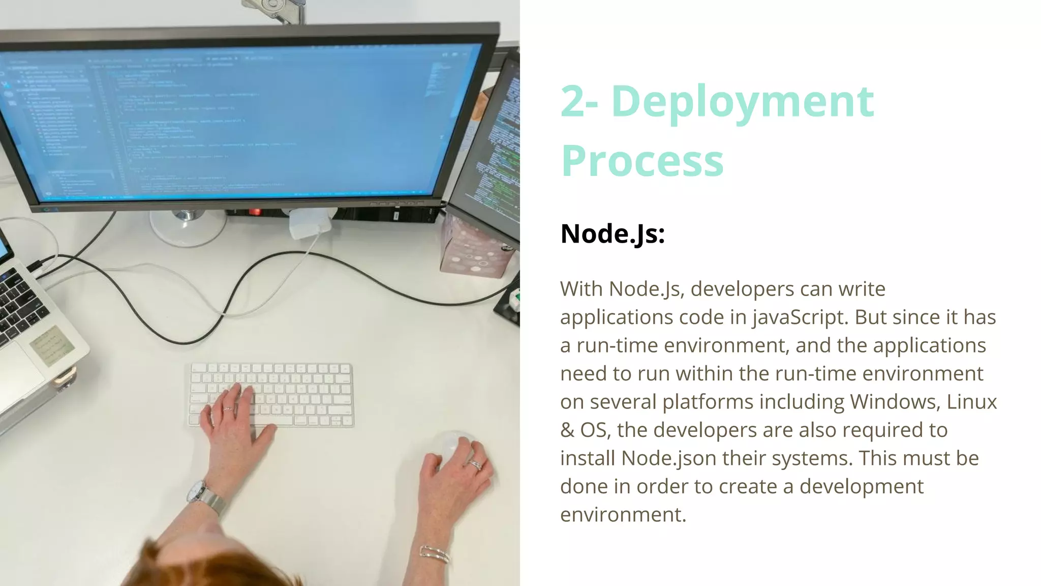 2- Deployment Process Node.Js: With Node.Js, developers can write applications code in javaScript. But since it has a run-time environment, and the applications need to run within the run-time environment on several platforms including Windows, Linux & OS, the developers are also required to install Node.json their systems. This must be done in order to create a development environment. 