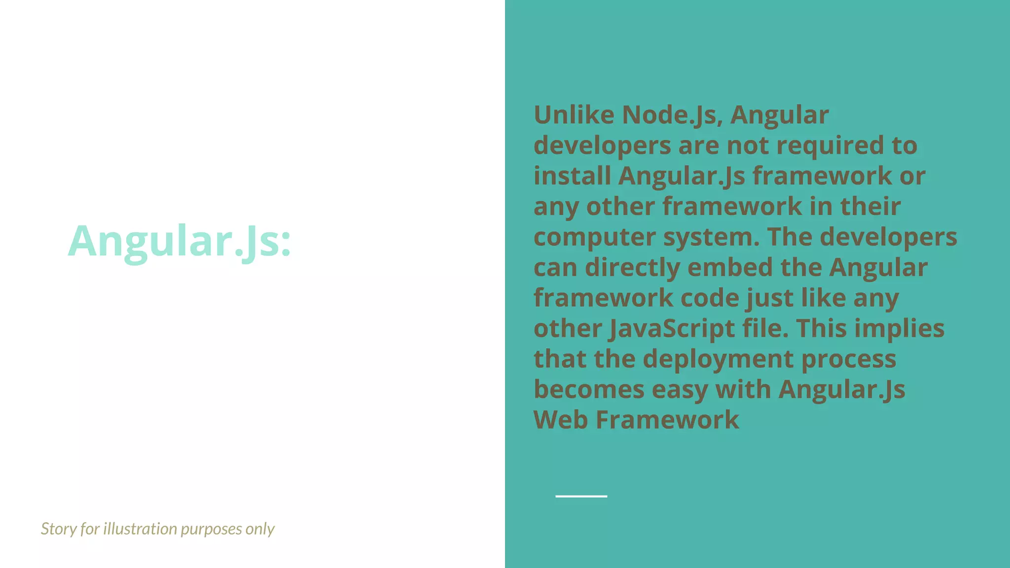 Angular.Js: Story for illustration purposes only Unlike Node.Js, Angular developers are not required to install Angular.Js framework or any other framework in their computer system. The developers can directly embed the Angular framework code just like any other JavaScript ﬁle. This implies that the deployment process becomes easy with Angular.Js Web Framework 