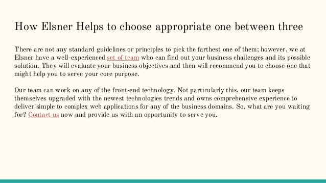 How Elsner Helps to choose appropriate one between three
There are not any standard guidelines or principles to pick the farthest one of them; however, we at
Elsner have a well-experienced set of team who can find out your business challenges and its possible
solution. They will evaluate your business objectives and then will recommend you to choose one that
might help you to serve your core purpose.
Our team can work on any of the front-end technology. Not particularly this, our team keeps
themselves upgraded with the newest technologies trends and owns comprehensive experience to
deliver simple to complex web applications for any of the business domains. So, what are you waiting
for? Contact us now and provide us with an opportunity to serve you.
 