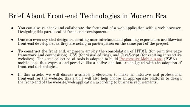 Brief About Front-end Technologies in Modern Era
● You can always check and collaborate the front end of a web application with a web browser.
Designing this part is called front-end development.
● One can even say that designers creating user interfaces and planning experiences are likewise
front-end developers, as they are acting in participation on the same part of the project.
● To construct the front end, engineers employ the consolidation of HTML (for primitive page
framework and composition), CSS (for visual editing), and JavaScript (for creating interactive
websites). The same collection of tools is adopted to build Progressive Mobile Apps (PWA) –
mobile apps that express and perceive like a native one but are designed with the adoption of
front-end technologies.
● In this article, we will discuss available preferences to make an intuitive and professional
front-end for the website; this article will also help choose an appropriate platform to design
the front-end of the website/web application according to business requirements.
 