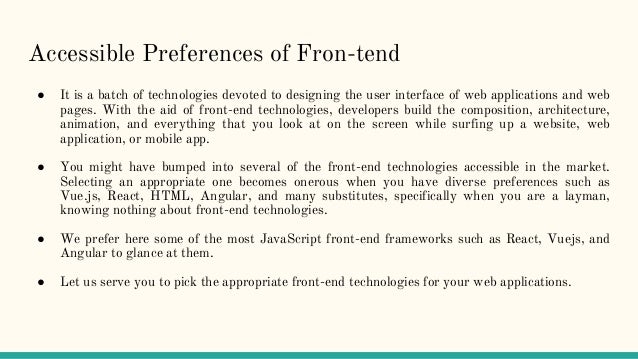 Accessible Preferences of Fron-tend
● It is a batch of technologies devoted to designing the user interface of web applications and web
pages. With the aid of front-end technologies, developers build the composition, architecture,
animation, and everything that you look at on the screen while surfing up a website, web
application, or mobile app.
● You might have bumped into several of the front-end technologies accessible in the market.
Selecting an appropriate one becomes onerous when you have diverse preferences such as
Vue.js, React, HTML, Angular, and many substitutes, specifically when you are a layman,
knowing nothing about front-end technologies.
● We prefer here some of the most JavaScript front-end frameworks such as React, Vuejs, and
Angular to glance at them.
● Let us serve you to pick the appropriate front-end technologies for your web applications.
 