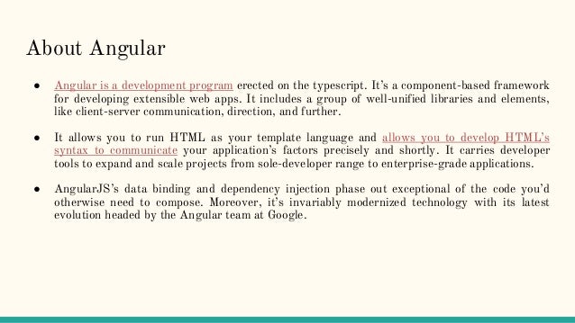About Angular
● Angular is a development program erected on the typescript. It’s a component-based framework
for developing extensible web apps. It includes a group of well-unified libraries and elements,
like client-server communication, direction, and further.
● It allows you to run HTML as your template language and allows you to develop HTML’s
syntax to communicate your application’s factors precisely and shortly. It carries developer
tools to expand and scale projects from sole-developer range to enterprise-grade applications.
● AngularJS’s data binding and dependency injection phase out exceptional of the code you’d
otherwise need to compose. Moreover, it’s invariably modernized technology with its latest
evolution headed by the Angular team at Google.
 