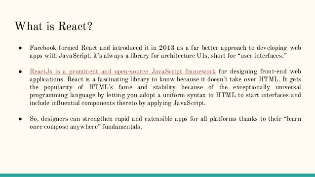 What is React?
● Facebook formed React and introduced it in 2013 as a far better approach to developing web
apps with JavaScript. it’s always a library for architecture UIs, short for “user interfaces.”
● ReactJs is a prominent and open-source JavaScript framework for designing front-end web
applications. React is a fascinating library to know because it doesn’t take over HTML. It gets
the popularity of HTML’s fame and stability because of the exceptionally universal
programming language by letting you adopt a uniform syntax to HTML to start interfaces and
include influential components thereto by applying JavaScript.
● So, designers can strengthen rapid and extensible apps for all platforms thanks to their “learn
once compose anywhere” fundamentals.
 