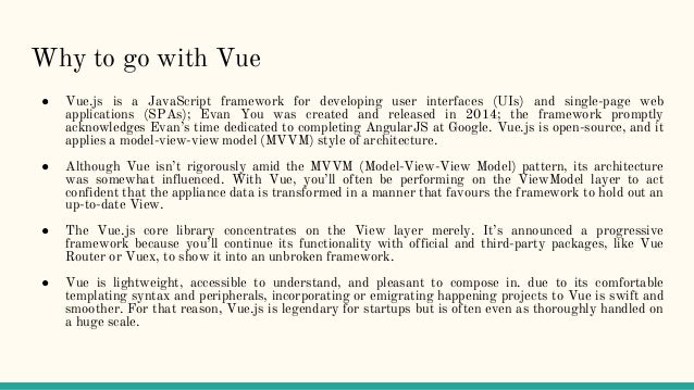 Why to go with Vue
● Vue.js is a JavaScript framework for developing user interfaces (UIs) and single-page web
applications (SPAs); Evan You was created and released in 2014; the framework promptly
acknowledges Evan’s time dedicated to completing AngularJS at Google. Vue.js is open-source, and it
applies a model-view-view model (MVVM) style of architecture.
● Although Vue isn’t rigorously amid the MVVM (Model-View-View Model) pattern, its architecture
was somewhat influenced. With Vue, you’ll often be performing on the ViewModel layer to act
confident that the appliance data is transformed in a manner that favours the framework to hold out an
up-to-date View.
● The Vue.js core library concentrates on the View layer merely. It’s announced a progressive
framework because you’ll continue its functionality with official and third-party packages, like Vue
Router or Vuex, to show it into an unbroken framework.
● Vue is lightweight, accessible to understand, and pleasant to compose in. due to its comfortable
templating syntax and peripherals, incorporating or emigrating happening projects to Vue is swift and
smoother. For that reason, Vue.js is legendary for startups but is often even as thoroughly handled on
a huge scale.
 