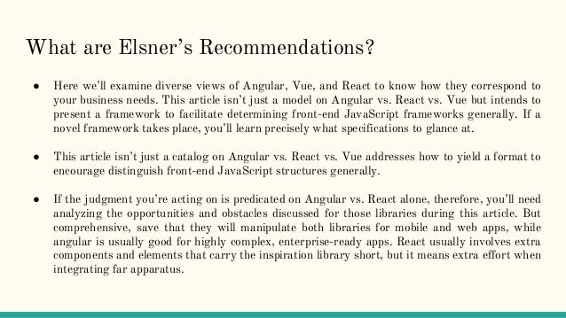What are Elsner’s Recommendations?
● Here we’ll examine diverse views of Angular, Vue, and React to know how they correspond to
your business needs. This article isn’t just a model on Angular vs. React vs. Vue but intends to
present a framework to facilitate determining front-end JavaScript frameworks generally. If a
novel framework takes place, you’ll learn precisely what specifications to glance at.
● This article isn’t just a catalog on Angular vs. React vs. Vue addresses how to yield a format to
encourage distinguish front-end JavaScript structures generally.
● If the judgment you’re acting on is predicated on Angular vs. React alone, therefore, you’ll need
analyzing the opportunities and obstacles discussed for those libraries during this article. But
comprehensive, save that they will manipulate both libraries for mobile and web apps, while
angular is usually good for highly complex, enterprise-ready apps. React usually involves extra
components and elements that carry the inspiration library short, but it means extra effort when
integrating far apparatus.
 