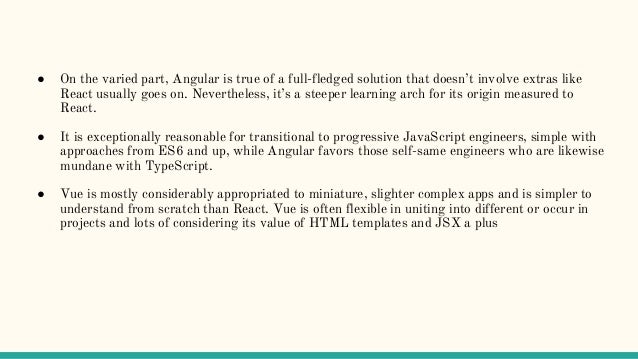 ● On the varied part, Angular is true of a full-fledged solution that doesn’t involve extras like
React usually goes on. Nevertheless, it’s a steeper learning arch for its origin measured to
React.
● It is exceptionally reasonable for transitional to progressive JavaScript engineers, simple with
approaches from ES6 and up, while Angular favors those self-same engineers who are likewise
mundane with TypeScript.
● Vue is mostly considerably appropriated to miniature, slighter complex apps and is simpler to
understand from scratch than React. Vue is often flexible in uniting into different or occur in
projects and lots of considering its value of HTML templates and JSX a plus
 