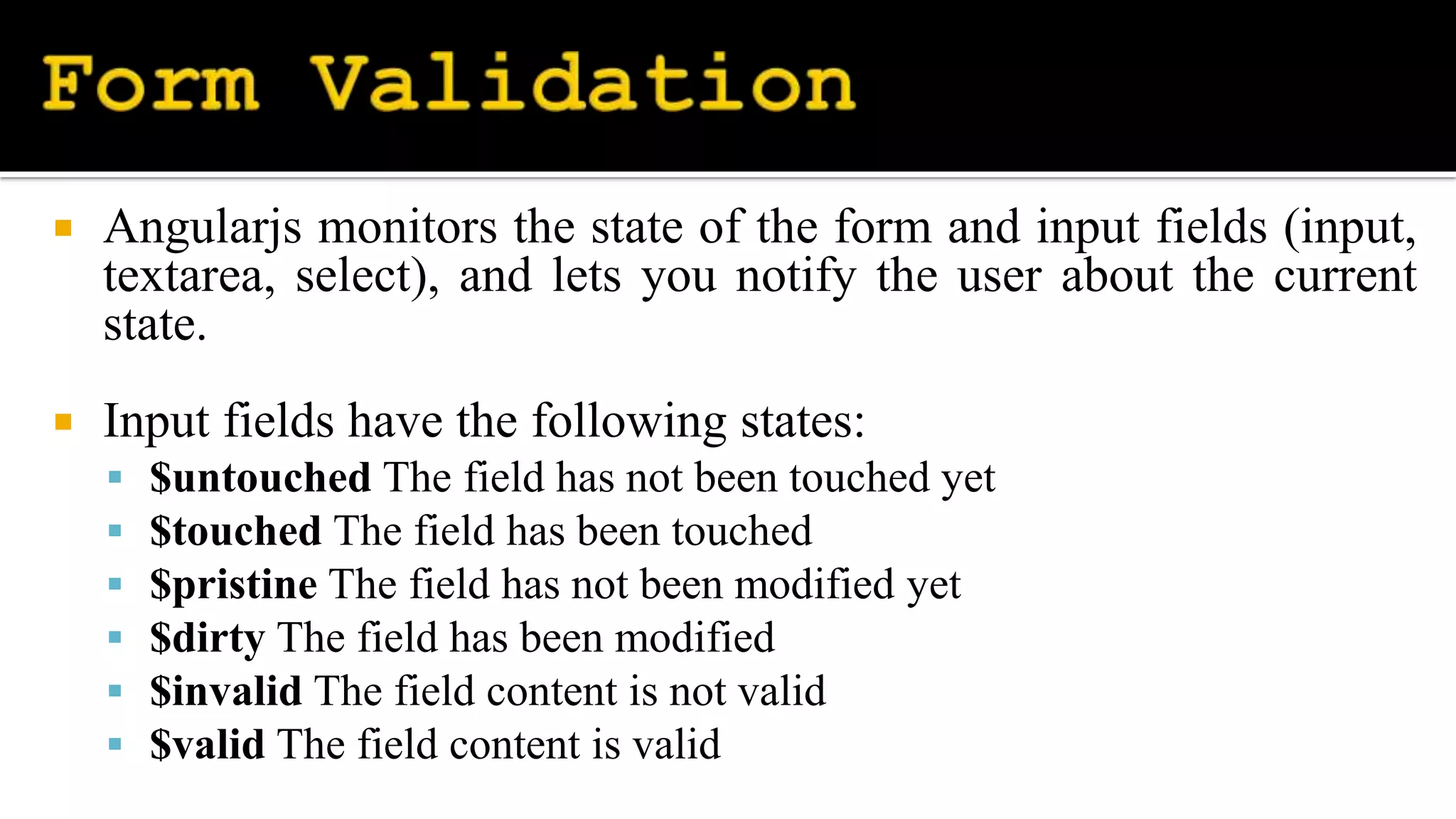 Angularjs monitors the state of the form and input fields (input,
textarea, select), and lets you notify the user about the current
state.
 Input fields have the following states:
 $untouched The field has not been touched yet
 $touched The field has been touched
 $pristine The field has not been modified yet
 $dirty The field has been modified
 $invalid The field content is not valid
 $valid The field content is valid
 