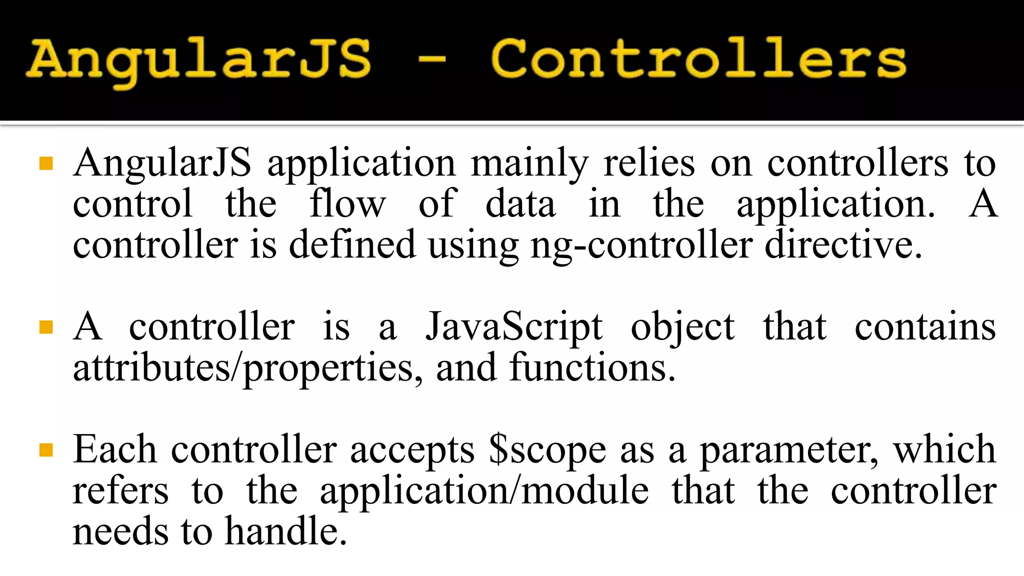  AngularJS application mainly relies on controllers to
control the flow of data in the application. A
controller is defined using ng-controller directive.
 A controller is a JavaScript object that contains
attributes/properties, and functions.
 Each controller accepts $scope as a parameter, which
refers to the application/module that the controller
needs to handle.
 