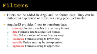  Filters can be added in AngularJS to format data. They can be
clubbed in expression or directives using pipe (|) character.
 AngularJS provides filters to transform data:
1. currency Format a number to a currency format.
2. date Format a date to a specified format.
3. filter Select a subset of items from an array.
4. lowercase Format a string to lower case.
5. orderBy Orders an array by an expression.
6. uppercase Format a string to upper case.
 