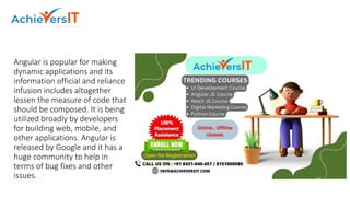 Angular is popular for making
dynamic applications and its
information official and reliance
infusion includes altogether
lessen the measure of code that
should be composed. It is being
utilized broadly by developers
for building web, mobile, and
other applications. Angular is
released by Google and it has a
huge community to help in
terms of bug fixes and other
issues.
 