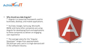 • Why should you take Angular?
* Angular is a Javascript framework used to
build web, desktop, and mobile applications.
* YouTube, Google, Samsung, Microsoft,
BMW, and many other companies are using
Angular for developing front-end applications
to there companies to deliver an engaging
user experience
* The average salary for the "Angular
Developer" ranges from approximately
$92,814 per year, and it is a high-demand skill
in the software industry.
This Photo by Unknown Author is licensed under CC BY-NC
 