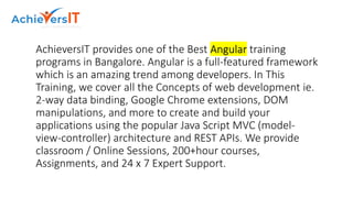 AchieversIT provides one of the Best Angular training
programs in Bangalore. Angular is a full-featured framework
which is an amazing trend among developers. In This
Training, we cover all the Concepts of web development ie.
2-way data binding, Google Chrome extensions, DOM
manipulations, and more to create and build your
applications using the popular Java Script MVC (model-
view-controller) architecture and REST APIs. We provide
classroom / Online Sessions, 200+hour courses,
Assignments, and 24 x 7 Expert Support.
 