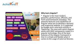 Why learn Angular?
* Angular is the most modern,
powerful, performance, efficient, and
front-end framework nowadays. The
powerful features and capabilities of
Angular allow you to develop a dynamic
and responsive website. It is supported
by Google and is also built entirely in
TypeScript. The ease with which Angular
works with MVC components makes it a
popular technology. One of the best
features of the Angular framework is
that it is simple and flexible when it
comes to the usage of external libraries.
 