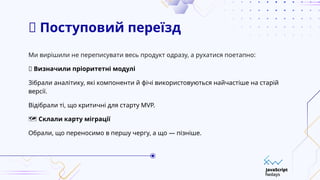 🔄 Поступовий переїзд
Ми вирішили не переписувати весь продукт одразу, а рухатися поетапно:
✅ Визначили пріоритетні модулі
Зібрали аналітику, які компоненти й фічі використовуються найчастіше на старій
версії.
Відібрали ті, що критичні для старту MVP.
️
🗺️Склали карту міграції
Обрали, що переносимо в першу чергу, а що — пізніше.
 