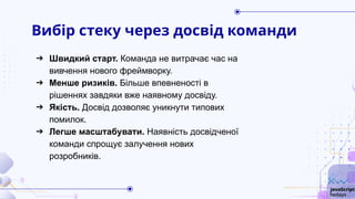 Вибір стеку через досвід команди
➔ Швидкий старт. Команда не витрачає час на
вивчення нового фреймворку.
➔ Менше ризиків. Більше впевненості в
рішеннях завдяки вже наявному досвіду.
➔ Якість. Досвід дозволяє уникнути типових
помилок.
➔ Легше масштабувати. Наявність досвідченої
команди спрощує залучення нових
розробників.
 
