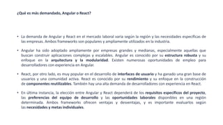 ¿Qué es más demandado, Angular o React?
• La demanda de Angular y React en el mercado laboral varía según la región y las necesidades específicas de
las empresas. Ambos frameworks son populares y ampliamente utilizados en la industria.
• Angular ha sido adoptado ampliamente por empresas grandes y medianas, especialmente aquellas que
buscan construir aplicaciones complejas y escalables. Angular es conocido por su estructura robusta y su
enfoque en la arquitectura y la modularidad. Existen numerosas oportunidades de empleo para
desarrolladores con experiencia en Angular.
• React, por otro lado, es muy popular en el desarrollo de interfaces de usuario y ha ganado una gran base de
usuarios y una comunidad activa. React es conocido por su rendimiento y su enfoque en la construcción
de componentes reutilizables. También hay una alta demanda de desarrolladores con experiencia en React.
• En última instancia, la elección entre Angular y React dependerá de los requisitos específicos del proyecto,
las preferencias del equipo de desarrollo y las oportunidades laborales disponibles en una región
determinada. Ambos frameworks ofrecen ventajas y desventajas, y es importante evaluarlos según
las necesidades y metas individuales.
 