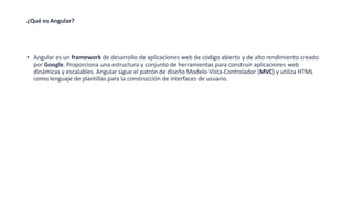 ¿Qué es Angular?
• Angular es un framework de desarrollo de aplicaciones web de código abierto y de alto rendimiento creado
por Google. Proporciona una estructura y conjunto de herramientas para construir aplicaciones web
dinámicas y escalables. Angular sigue el patrón de diseño Modelo-Vista-Controlador (MVC) y utiliza HTML
como lenguaje de plantillas para la construcción de interfaces de usuario.
 