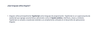 ¿Qué lenguaje utiliza Angular?
• Angular utiliza principalmente TypeScript como lenguaje de programación. TypeScript es un superconjunto de
JavaScript que agrega características adicionales como el tipado estático, interfaces, clases y módulos.
TypeScript se compila a JavaScript estándar y es ampliamente utilizado en el desarrollo de aplicaciones
Angular.
 
