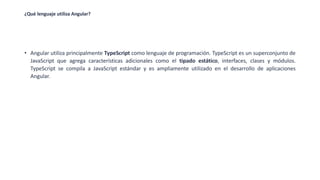 ¿Qué lenguaje utiliza Angular?
• Angular utiliza principalmente TypeScript como lenguaje de programación. TypeScript es un superconjunto de
JavaScript que agrega características adicionales como el tipado estático, interfaces, clases y módulos.
TypeScript se compila a JavaScript estándar y es ampliamente utilizado en el desarrollo de aplicaciones
Angular.
 