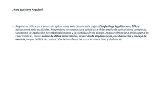 ¿Para qué sirve Angular?
• Angular se utiliza para construir aplicaciones web de una sola página (Single-Page Applications, SPA) y
aplicaciones web escalables. Proporciona una estructura sólida para el desarrollo de aplicaciones complejas,
facilitando la separación de responsabilidades y la reutilización de código. Angular ofrece una amplia gama de
características, como enlace de datos bidireccional, inyección de dependencias, enrutamiento y manejo de
eventos, lo que facilita la construcción de interfaces de usuario interactivas y dinámicas.
 
