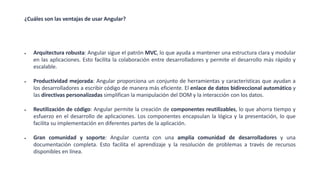 ¿Cuáles son las ventajas de usar Angular?
• Arquitectura robusta: Angular sigue el patrón MVC, lo que ayuda a mantener una estructura clara y modular
en las aplicaciones. Esto facilita la colaboración entre desarrolladores y permite el desarrollo más rápido y
escalable.
• Productividad mejorada: Angular proporciona un conjunto de herramientas y características que ayudan a
los desarrolladores a escribir código de manera más eficiente. El enlace de datos bidireccional automático y
las directivas personalizadas simplifican la manipulación del DOM y la interacción con los datos.
• Reutilización de código: Angular permite la creación de componentes reutilizables, lo que ahorra tiempo y
esfuerzo en el desarrollo de aplicaciones. Los componentes encapsulan la lógica y la presentación, lo que
facilita su implementación en diferentes partes de la aplicación.
• Gran comunidad y soporte: Angular cuenta con una amplia comunidad de desarrolladores y una
documentación completa. Esto facilita el aprendizaje y la resolución de problemas a través de recursos
disponibles en línea.
 