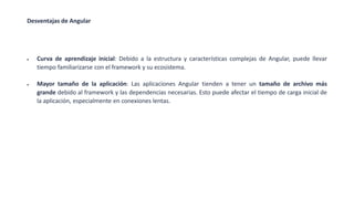 Desventajas de Angular
• Curva de aprendizaje inicial: Debido a la estructura y características complejas de Angular, puede llevar
tiempo familiarizarse con el framework y su ecosistema.
• Mayor tamaño de la aplicación: Las aplicaciones Angular tienden a tener un tamaño de archivo más
grande debido al framework y las dependencias necesarias. Esto puede afectar el tiempo de carga inicial de
la aplicación, especialmente en conexiones lentas.
 