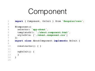 Component
1 import { Component, OnInit } from '@angular/core';
2
3 @Component({
4 selector: 'app-about',
5 templateUrl: './about.component.html',
6 styleUrls: ['./about.component.css']
7 })
8 export class AboutComponent implements OnInit {
9
10 constructor() { }
11
12 ngOnInit() {
13 }
14 }
15
 