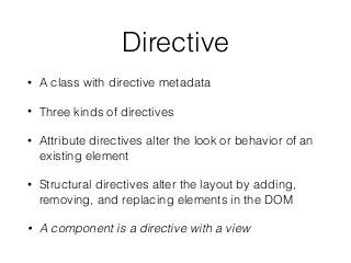 Directive
• A class with directive metadata
• Three kinds of directives
• Attribute directives alter the look or behavior of an
existing element
• Structural directives alter the layout by adding,
removing, and replacing elements in the DOM
• A component is a directive with a view
 