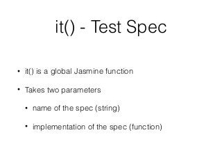 it() - Test Spec
• it() is a global Jasmine function
• Takes two parameters
• name of the spec (string)
• implementation of the spec (function)
 
