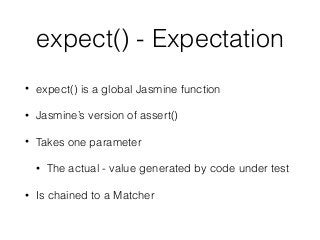 expect() - Expectation
• expect() is a global Jasmine function
• Jasmine’s version of assert()
• Takes one parameter
• The actual - value generated by code under test
• Is chained to a Matcher
 