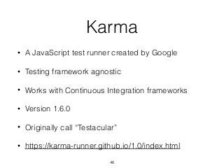 Karma
• A JavaScript test runner created by Google
• Testing framework agnostic
• Works with Continuous Integration frameworks
• Version 1.6.0
• Originally call “Testacular”
• https://karma-runner.github.io/1.0/index.html
46
 