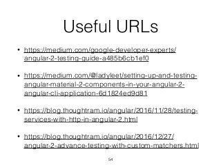 Useful URLs
• https://medium.com/google-developer-experts/
angular-2-testing-guide-a485b6cb1ef0
• https://medium.com/@ladyleet/setting-up-and-testing-
angular-material-2-components-in-your-angular-2-
angular-cli-application-6d1824ed9d81
• https://blog.thoughtram.io/angular/2016/11/28/testing-
services-with-http-in-angular-2.html
• https://blog.thoughtram.io/angular/2016/12/27/
angular-2-advance-testing-with-custom-matchers.html
54
 